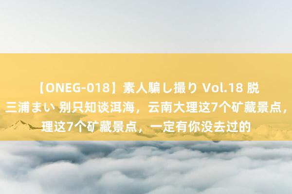 【ONEG-018】素人騙し撮り Vol.18 脱がし屋 美人限定。 三浦まい 别只知谈洱海，云南大理这7个矿藏景点，一定有你没去过的