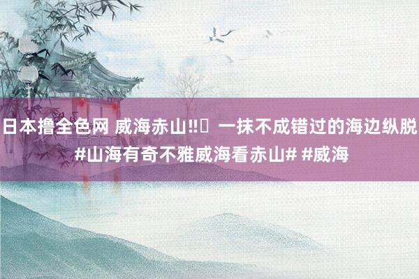 日本撸全色网 威海赤山‼️一抹不成错过的海边纵脱 #山海有奇不雅威海看赤山# #威海