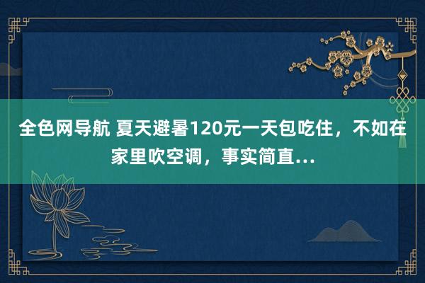 全色网导航 夏天避暑120元一天包吃住，不如在家里吹空调，事实简直…