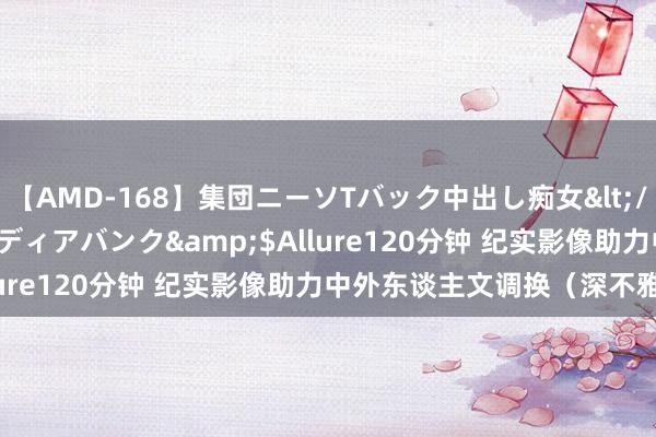 【AMD-168】集団ニーソTバック中出し痴女</a>2007-11-23メディアバンク&$Allure120分钟 纪实影像助力中外东谈主文调换（深不雅察）