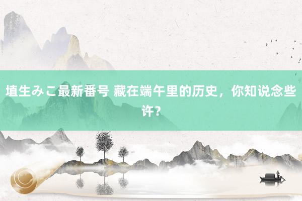 埴生みこ最新番号 藏在端午里的历史，你知说念些许？