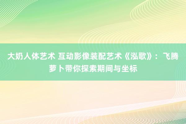 大奶人体艺术 互动影像装配艺术《泓歌》：飞腾萝卜带你探索期间与坐标