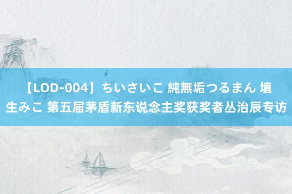 【LOD-004】ちいさいこ 純無垢つるまん 埴生みこ 第五届茅盾新东说念主奖获奖者丛治辰专访