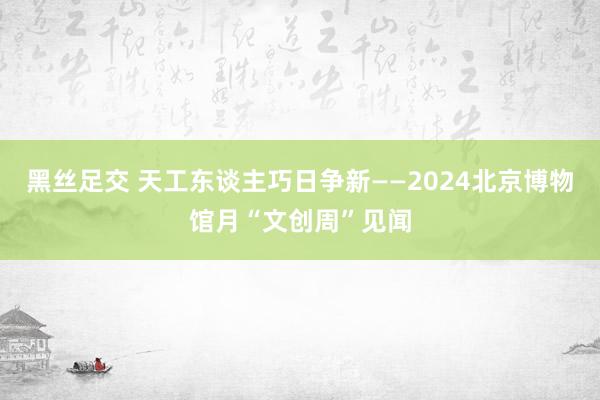 黑丝足交 天工东谈主巧日争新——2024北京博物馆月“文创周”见闻