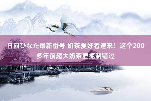 日向ひなた最新番号 奶茶爱好者速来！这个200多年前超大奶茶壶扼制错过