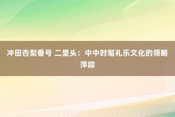 冲田杏梨番号 二里头：中中时髦礼乐文化的领略萍踪