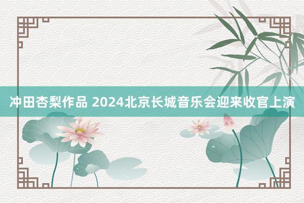 冲田杏梨作品 2024北京长城音乐会迎来收官上演