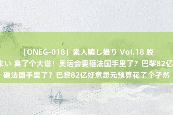 【ONEG-018】素人騙し撮り Vol.18 脱がし屋 美人限定。 三浦まい 离了个大谱！奥运会要砸法国手里了？巴黎82亿好意思元预算花了个孑然