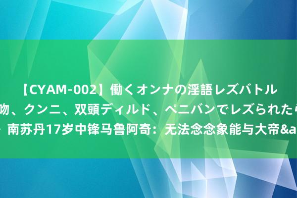 【CYAM-002】働くオンナの淫語レズバトル 2 ～もしも職場で濃厚接吻、クンニ、双頭ディルド、ペニバンでレズられたら～ 南苏丹17岁中锋马鲁阿奇：无法念念象能与大帝&AD&阿德巴约对位