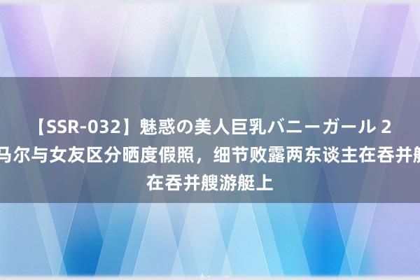 【SSR-032】魅惑の美人巨乳バニーガール 2 破案亚马尔与女友区分晒度假照，细节败露两东谈主在吞并艘游艇上