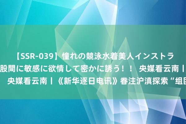 【SSR-039】憧れの競泳水着美人インストラクターは生徒のモッコリ股間に敏感に欲情して密かに誘う！！ 央媒看云南丨《新华逐日电讯》眷注沪滇探索“组团式”帮扶