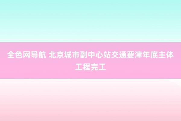 全色网导航 北京城市副中心站交通要津年底主体工程完工