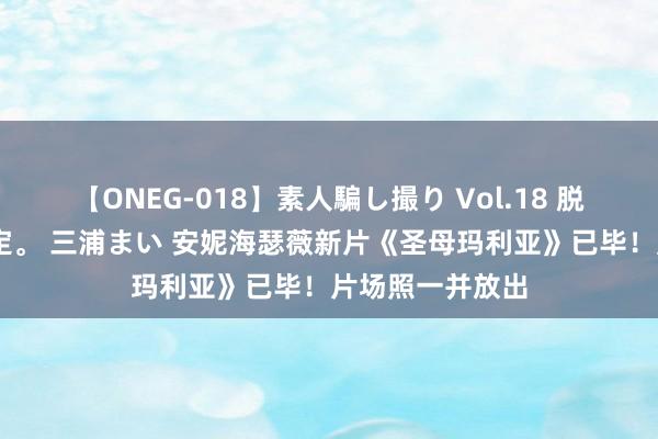 【ONEG-018】素人騙し撮り Vol.18 脱がし屋 美人限定。 三浦まい 安妮海瑟薇新片《圣母玛利亚》已毕！片场照一并放出