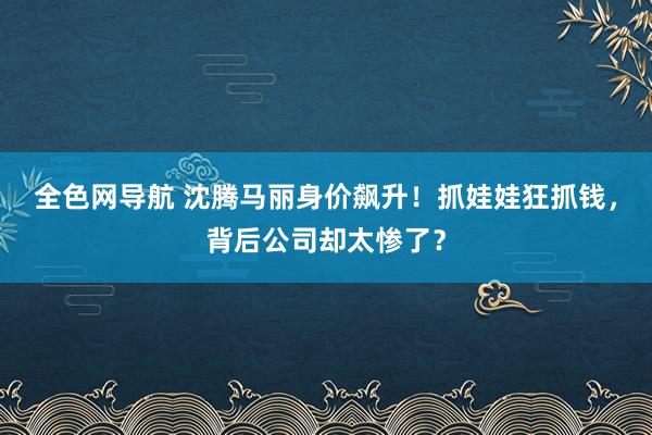 全色网导航 沈腾马丽身价飙升！抓娃娃狂抓钱，背后公司却太惨了？