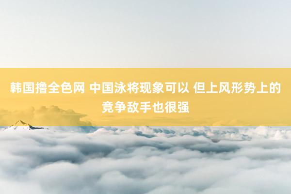 韩国撸全色网 中国泳将现象可以 但上风形势上的竞争敌手也很强