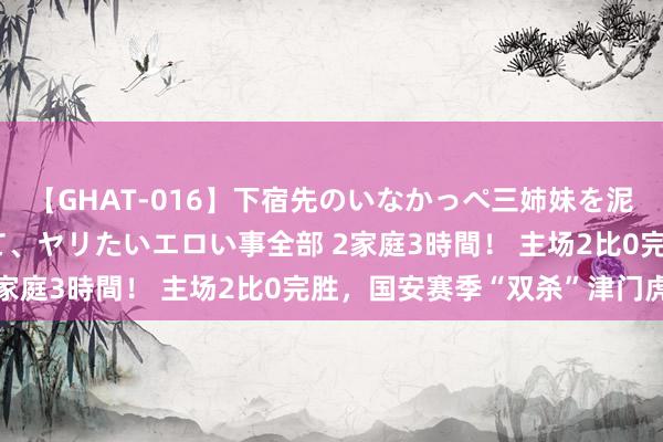 【GHAT-016】下宿先のいなかっぺ三姉妹を泥酔＆淫媚オイルでキメて、ヤリたいエロい事全部 2家庭3時間！ 主场2比0完胜，国安赛季“双杀”津门虎