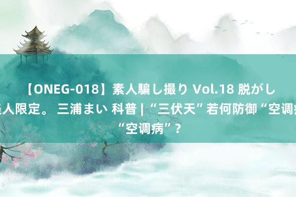 【ONEG-018】素人騙し撮り Vol.18 脱がし屋 美人限定。 三浦まい 科普 | “三伏天”若何防御“空调病”？