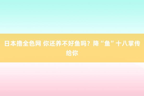 日本撸全色网 你还养不好鱼吗？降“鱼”十八掌传给你