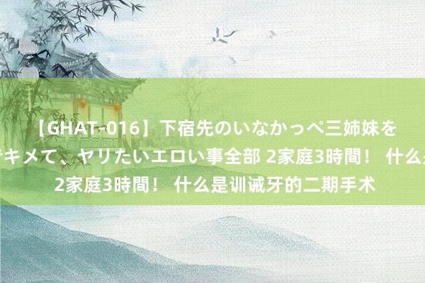 【GHAT-016】下宿先のいなかっぺ三姉妹を泥酔＆淫媚オイルでキメて、ヤリたいエロい事全部 2家庭3時間！ 什么是训诫牙的二期手术