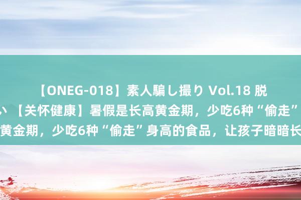 【ONEG-018】素人騙し撮り Vol.18 脱がし屋 美人限定。 三浦まい 【关怀健康】暑假是长高黄金期，少吃6种“偷走”身高的食品，让孩子暗暗长高