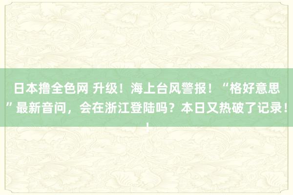 日本撸全色网 升级！海上台风警报！“格好意思”最新音问，会在浙江登陆吗？本日又热破了记录！