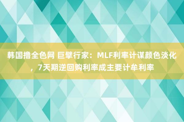 韩国撸全色网 巨擘行家：MLF利率计谋颜色淡化，7天期逆回购利率成主要计牟利率