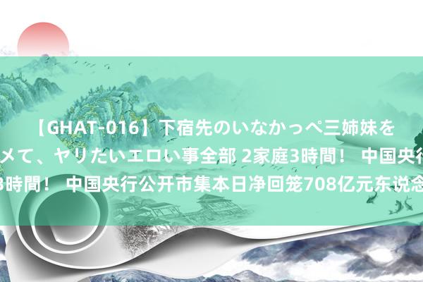 【GHAT-016】下宿先のいなかっぺ三姉妹を泥酔＆淫媚オイルでキメて、ヤリたいエロい事全部 2家庭3時間！ 中国央行公开市集本日净回笼708亿元东说念主民币