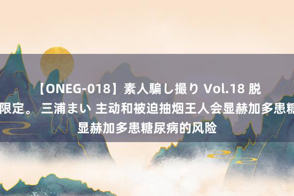 【ONEG-018】素人騙し撮り Vol.18 脱がし屋 美人限定。 三浦まい 主动和被迫抽烟王人会显赫加多患糖尿病的风险