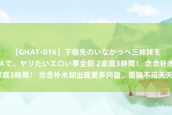 【GHAT-016】下宿先のいなかっぺ三姉妹を泥酔＆淫媚オイルでキメて、ヤリたいエロい事全部 2家庭3時間！ 念念补水却出现更多问题，面膜不可天天敷？