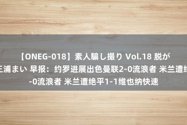 【ONEG-018】素人騙し撮り Vol.18 脱がし屋 美人限定。 三浦まい 早报：约罗进展出色曼联2-0流浪者 米兰遭绝平1-1维也纳快速