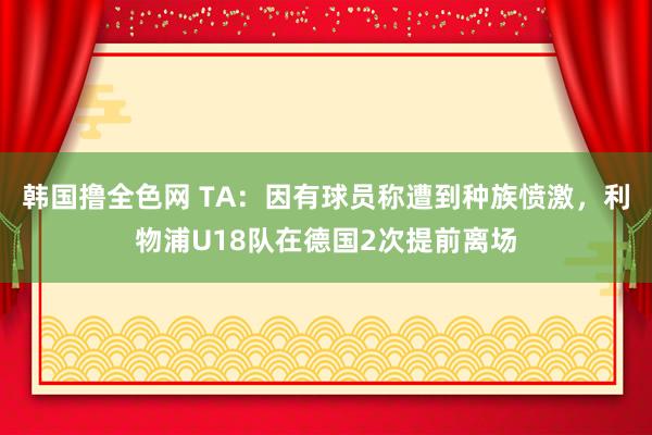 韩国撸全色网 TA：因有球员称遭到种族愤激，利物浦U18队在德国2次提前离场