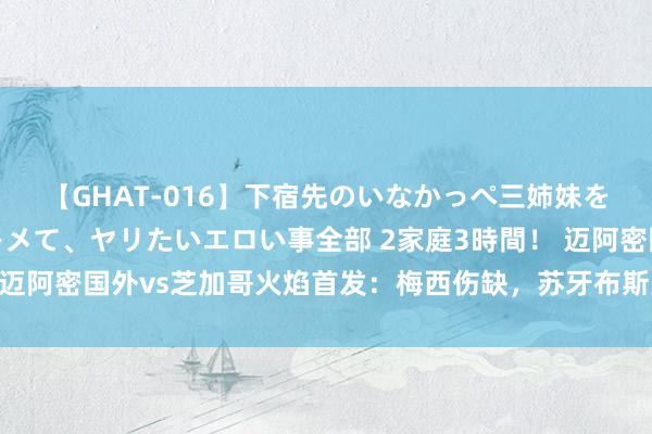 【GHAT-016】下宿先のいなかっぺ三姉妹を泥酔＆淫媚オイルでキメて、ヤリたいエロい事全部 2家庭3時間！ 迈阿密国外vs芝加哥火焰首发：梅西伤缺，苏牙布斯克茨阿尔巴首发