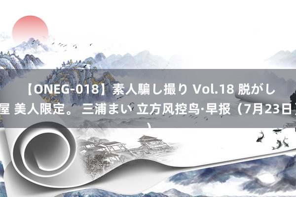 【ONEG-018】素人騙し撮り Vol.18 脱がし屋 美人限定。 三浦まい 立方风控鸟·早报（7月23日）