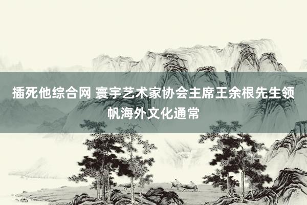 插死他综合网 寰宇艺术家协会主席王余根先生领帆海外文化通常