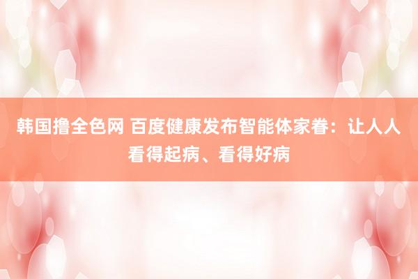 韩国撸全色网 百度健康发布智能体家眷：让人人看得起病、看得好病