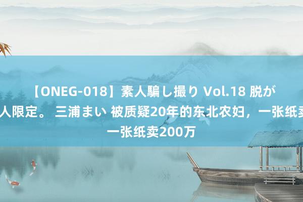 【ONEG-018】素人騙し撮り Vol.18 脱がし屋 美人限定。 三浦まい 被质疑20年的东北农妇，一张纸卖200万