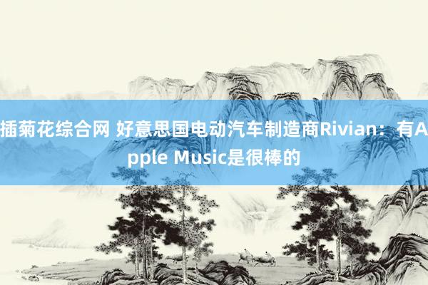 插菊花综合网 好意思国电动汽车制造商Rivian：有Apple Music是很棒的