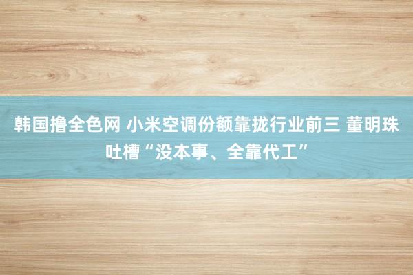 韩国撸全色网 小米空调份额靠拢行业前三 董明珠吐槽“没本事、全靠代工”