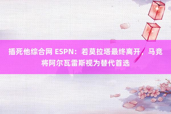 插死他综合网 ESPN：若莫拉塔最终离开，马竞将阿尔瓦雷斯视为替代首选