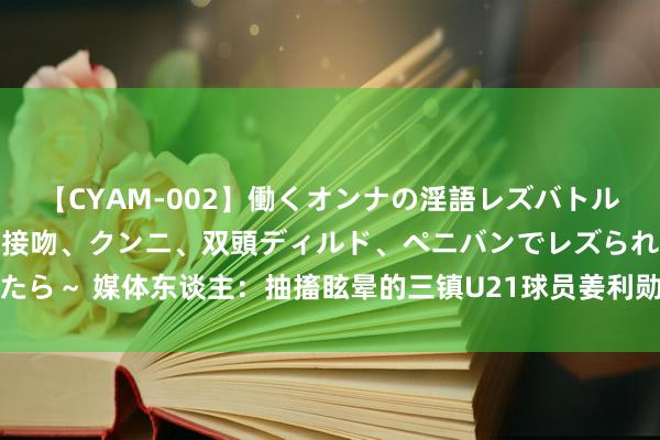 【CYAM-002】働くオンナの淫語レズバトル 2 ～もしも職場で濃厚接吻、クンニ、双頭ディルド、ペニバンでレズられたら～ 媒体东谈主：抽搐眩晕的三镇U21球员姜利勋目下还好，被会诊为脑激荡