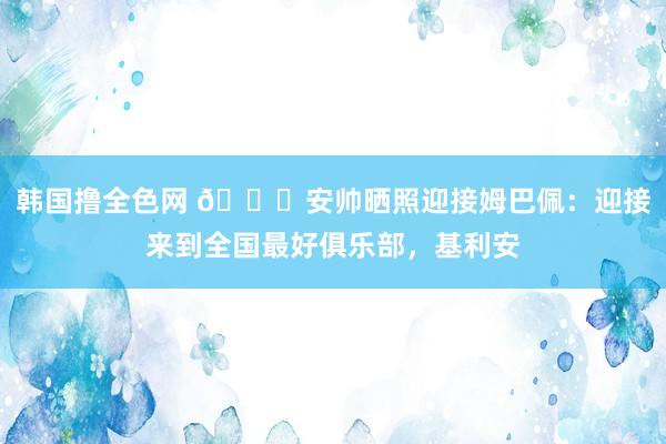 韩国撸全色网 ?安帅晒照迎接姆巴佩：迎接来到全国最好俱乐部，基利安