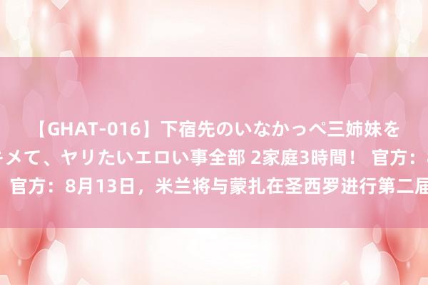 【GHAT-016】下宿先のいなかっぺ三姉妹を泥酔＆淫媚オイルでキメて、ヤリたいエロい事全部 2家庭3時間！ 官方：8月13日，米兰将与蒙扎在圣西罗进行第二届贝卢斯科尼杯