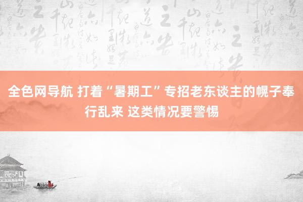 全色网导航 打着“暑期工”专招老东谈主的幌子奉行乱来 这类情况要警惕