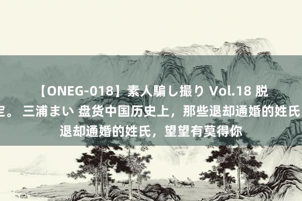 【ONEG-018】素人騙し撮り Vol.18 脱がし屋 美人限定。 三浦まい 盘货中国历史上，那些退却通婚的姓氏，望望有莫得你