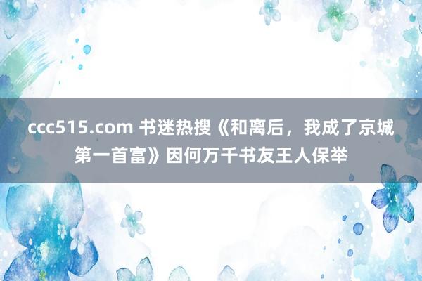 ccc515.com 书迷热搜《和离后，我成了京城第一首富》因何万千书友王人保举