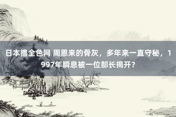 日本撸全色网 周恩来的骨灰，多年来一直守秘，1997年瞬息被一位部长揭开？