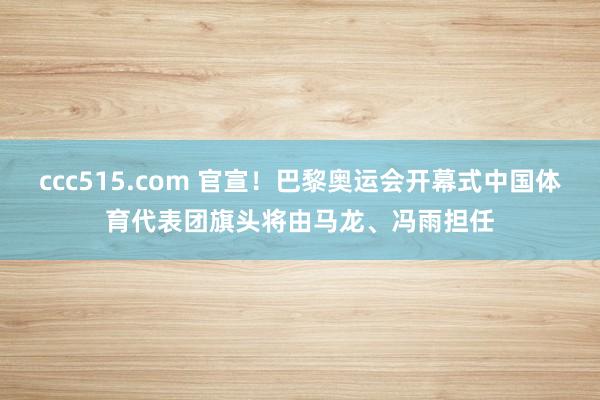 ccc515.com 官宣！巴黎奥运会开幕式中国体育代表团旗头将由马龙、冯雨担任