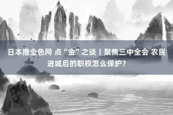 日本撸全色网 点“金”之谈丨聚焦三中全会 农民进城后的职权怎么保护？