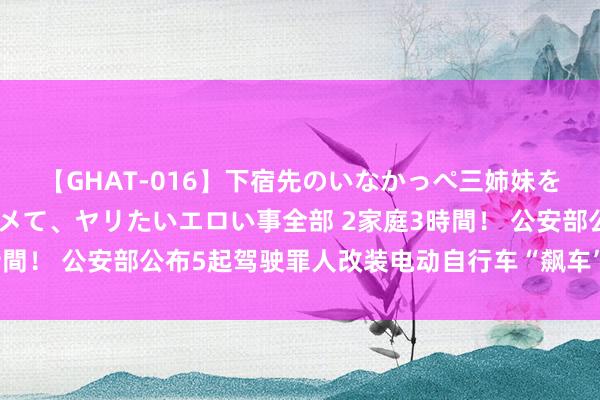 【GHAT-016】下宿先のいなかっぺ三姉妹を泥酔＆淫媚オイルでキメて、ヤリたいエロい事全部 2家庭3時間！ 公安部公布5起驾驶罪人改装电动自行车“飙车”典型案例