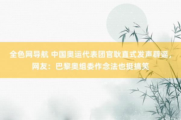 全色网导航 中国奥运代表团官耿直式发声辟谣，网友：巴黎奥组委作念法也挺搞笑